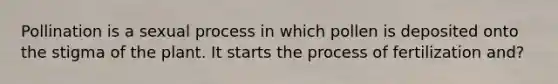 Pollination is a sexual process in which pollen is deposited onto the stigma of the plant. It starts the process of fertilization and?
