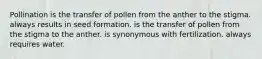 Pollination is the transfer of pollen from the anther to the stigma. always results in seed formation. is the transfer of pollen from the stigma to the anther. is synonymous with fertilization. always requires water.