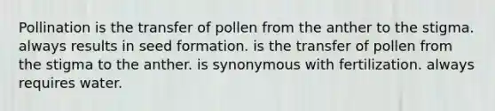 Pollination is the transfer of pollen from the anther to the stigma. always results in seed formation. is the transfer of pollen from the stigma to the anther. is synonymous with fertilization. always requires water.