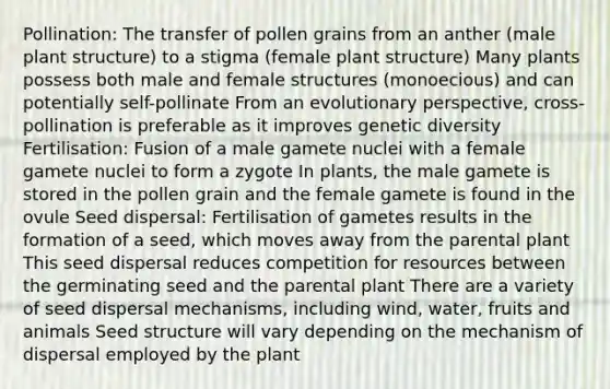 Pollination: The transfer of pollen grains from an anther (male plant structure) to a stigma (female plant structure) Many plants possess both male and female structures (monoecious) and can potentially self-pollinate From an evolutionary perspective, cross-pollination is preferable as it improves genetic diversity Fertilisation: Fusion of a male gamete nuclei with a female gamete nuclei to form a zygote In plants, the male gamete is stored in the pollen grain and the female gamete is found in the ovule Seed dispersal: Fertilisation of gametes results in the formation of a seed, which moves away from the parental plant This seed dispersal reduces competition for resources between the germinating seed and the parental plant There are a variety of seed dispersal mechanisms, including wind, water, fruits and animals Seed structure will vary depending on the mechanism of dispersal employed by the plant