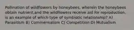 Pollination of wildflowers by honeybees, wherein the honeybees obtain nutrient,and the wildflowers receive aid for reproduction, is an example of which type of symbiotic relationship? A) Parasitism B) Commensalism C) Competition D) Mutualism