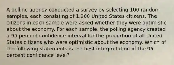 A polling agency conducted a survey by selecting 100 random samples, each consisting of 1,200 United States citizens. The citizens in each sample were asked whether they were optimistic about the economy. For each sample, the polling agency created a 95 percent confidence interval for the proportion of all United States citizens who were optimistic about the economy. Which of the following statements is the best interpretation of the 95 percent confidence level?