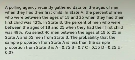 A polling agency recently gathered data on the ages of men when they had their first child. In State A, the percent of men who were between the ages of 18 and 25 when they had their first child was 42%. In State B, the percent of men who were between the ages of 18 and 25 when they had their first child was 49%. You select 40 men between the ages of 18 to 25 in State A and 55 men from State B. The probability that the sample proportion from State A is less than the sample proportion from State B is A - 0.75 B - 0.7 C - 0.55 D - 0.25 E - 0.07