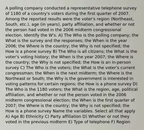 A polling company conducted a representative telephone survey of 1180 of a​ country's voters during the first quarter of 2007. Among the reported results were the​ voter's region​ (Northeast, South,​ etc.), age​ (in years), party​ affiliation, and whether or not the person had voted in the 2006 midterm congressional election. Identify the​ W's. A) The Who is the polling​ company; the What is the survey and the​ responses; the When is the year​ 2006; the Where is the​ country; the Why is not​ specified; the How is a phone survey B) The Who is all​ citizens; the What is the​ voter's voting​ history; the When is the year​ 2007; the Where is the​ country; the Why is not​ specified; the How is an​ in-person survey C) The Who is the​ voters; the What is the​ voter's current​ congressman; the When is the next​ midterm; the Where is the Northeast or​ South; the Why is the government is interested in voting patterns for certain​ regions; the How is a phone survey D) The Who is the 1180​ voters; the What is the​ region, age, political​ affiliation, and whether or not the person voted in the 2006 midterm congressional​ election; the When is the first quarter of​ 2007; the Where is the​ country; the Why is not​ specified; the How is a phone survey Name the variables. Select all that apply A) Age B) Ethnicity C) Party affiliation D) Whether or not they voted in the previous midterm E) Type of telephone F) Region