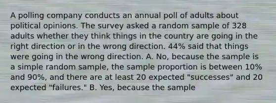 A polling company conducts an annual poll of adults about political opinions. The survey asked a random sample of 328 adults whether they think things in the country are going in the right direction or in the wrong direction. 44​% said that things were going in the wrong direction. A. No, because the sample is a simple random​ sample, the sample proportion is between​ 10% and​ 90%, and there are at least 20 expected​ "successes" and 20 expected​ "failures." B. Yes, because the sample