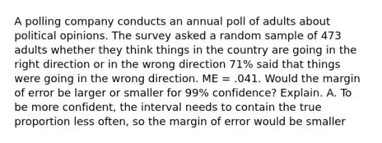 A polling company conducts an annual poll of adults about political opinions. The survey asked a random sample of 473 adults whether they think things in the country are going in the right direction or in the wrong direction 71​% said that things were going in the wrong direction. ME = .041. Would the margin of error be larger or smaller for 99​% confidence? Explain. A. To be more confident, the interval needs to contain the true proportion less often, so the margin of error would be smaller