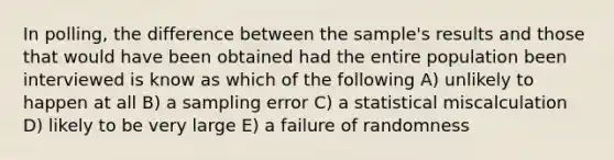 In polling, the difference between the sample's results and those that would have been obtained had the entire population been interviewed is know as which of the following A) unlikely to happen at all B) a sampling error C) a statistical miscalculation D) likely to be very large E) a failure of randomness