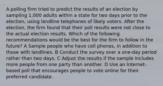 A polling firm tried to predict the results of an election by sampling 1,000 adults within a state for two days prior to the election, using landline telephones of likely voters. After the election, the firm found that their poll results were not close to the actual election results. Which of the following recommendations would be the best for the firm to follow in the future? A Sample people who have cell phones, in addition to those with landlines. B Conduct the survey over a one-day period rather than two days. C Adjust the results if the sample includes more people from one party than another. D Use an Internet-based poll that encourages people to vote online for their preferred candidate.