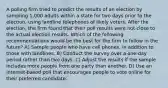 A polling firm tried to predict the results of an election by sampling 1,000 adults within a state for two days prior to the election, using landline telephones of likely voters. After the election, the firm found that their poll results were not close to the actual election results. Which of the following recommendations would be the best for the firm to follow in the future? A) Sample people who have cell phones, in addition to those with landlines. B) Conduct the survey over a one-day period rather than two days. C) Adjust the results if the sample includes more people from one party than another. D) Use an Internet-based poll that encourages people to vote online for their preferred candidate.