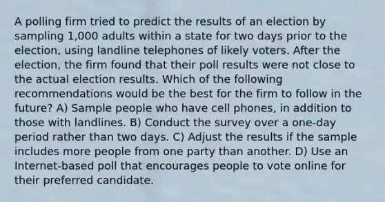 A polling firm tried to predict the results of an election by sampling 1,000 adults within a state for two days prior to the election, using landline telephones of likely voters. After the election, the firm found that their poll results were not close to the actual election results. Which of the following recommendations would be the best for the firm to follow in the future? A) Sample people who have cell phones, in addition to those with landlines. B) Conduct the survey over a one-day period rather than two days. C) Adjust the results if the sample includes more people from one party than another. D) Use an Internet-based poll that encourages people to vote online for their preferred candidate.