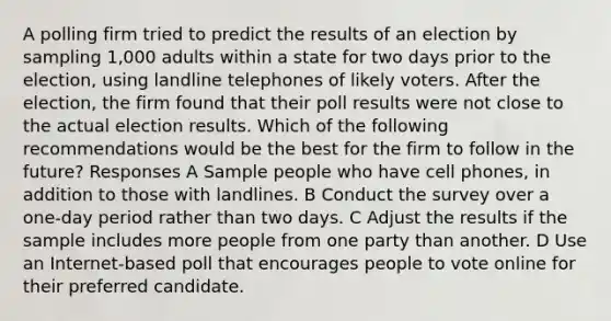 A polling firm tried to predict the results of an election by sampling 1,000 adults within a state for two days prior to the election, using landline telephones of likely voters. After the election, the firm found that their poll results were not close to the actual election results. Which of the following recommendations would be the best for the firm to follow in the future? Responses A Sample people who have cell phones, in addition to those with landlines. B Conduct the survey over a one-day period rather than two days. C Adjust the results if the sample includes more people from one party than another. D Use an Internet-based poll that encourages people to vote online for their preferred candidate.