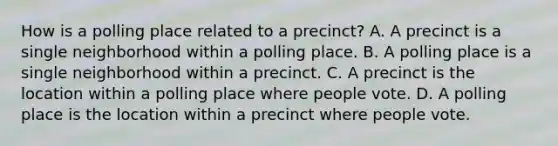 How is a polling place related to a precinct? A. A precinct is a single neighborhood within a polling place. B. A polling place is a single neighborhood within a precinct. C. A precinct is the location within a polling place where people vote. D. A polling place is the location within a precinct where people vote.