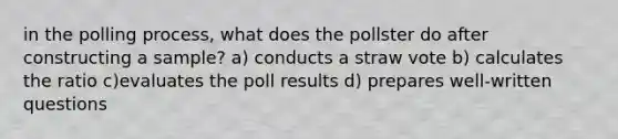 in the polling process, what does the pollster do after constructing a sample? a) conducts a straw vote b) calculates the ratio c)evaluates the poll results d) prepares well-written questions