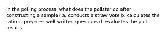 in the polling process, what does the pollster do after constructing a sample? a. conducts a straw vote b. calculates the ratio c. prepares well-written questions d. evaluates the poll results