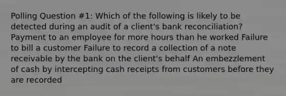 Polling Question #1: Which of the following is likely to be detected during an audit of a client's bank reconciliation? Payment to an employee for more hours than he worked Failure to bill a customer Failure to record a collection of a note receivable by the bank on the client's behalf An embezzlement of cash by intercepting cash receipts from customers before they are recorded