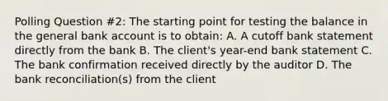 Polling Question #2: The starting point for testing the balance in the general bank account is to obtain: A. A cutoff bank statement directly from the bank B. The client's year-end bank statement C. The bank confirmation received directly by the auditor D. The bank reconciliation(s) from the client