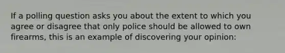 If a polling question asks you about the extent to which you agree or disagree that only police should be allowed to own firearms, this is an example of discovering your opinion: