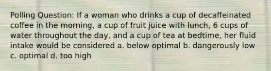 Polling Question: If a woman who drinks a cup of decaffeinated coffee in the morning, a cup of fruit juice with lunch, 6 cups of water throughout the day, and a cup of tea at bedtime, her fluid intake would be considered a. below optimal b. dangerously low c. optimal d. too high