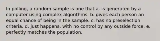 In polling, a random sample is one that a. is generated by a computer using complex algorithms. b. gives each person an equal chance of being in the sample. c. has no preselection criteria. d. just happens, with no control by any outside force. e. perfectly matches the population.