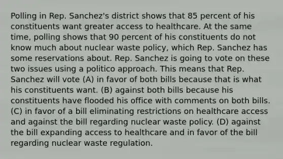 Polling in Rep. Sanchez's district shows that 85 percent of his constituents want greater access to healthcare. At the same time, polling shows that 90 percent of his constituents do not know much about nuclear waste policy, which Rep. Sanchez has some reservations about. Rep. Sanchez is going to vote on these two issues using a politico approach. This means that Rep. Sanchez will vote (A) in favor of both bills because that is what his constituents want. (B) against both bills because his constituents have flooded his office with comments on both bills. (C) in favor of a bill eliminating restrictions on healthcare access and against the bill regarding nuclear waste policy. (D) against the bill expanding access to healthcare and in favor of the bill regarding nuclear waste regulation.