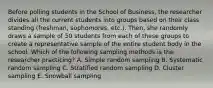 Before polling students in the School of Business, the researcher divides all the current students into groups based on their class standing (freshman, sophomores, etc.). Then, she randomly draws a sample of 50 students from each of these groups to create a representative sample of the entire student body in the school. Which of the following sampling methods is the researcher practicing? A. Simple random sampling B. Systematic random sampling C. Stratified random sampling D. Cluster sampling E. Snowball sampling