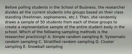 Before polling students in the School of Business, the researcher divides all the current students into groups based on their class standing (freshman, sophomores, etc.). Then, she randomly draws a sample of 50 students from each of these groups to create a representative sample of the entire student body in the school. Which of the following sampling methods is the researcher practicing? A. Simple random sampling B. Systematic random sampling C. Stratified random sampling D. Cluster sampling E. Snowball sampling