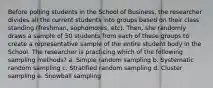 Before polling students in the School of Business, the researcher divides all the current students into groups based on their class standing (freshman, sophomores, etc). Then, she randomly draws a sample of 50 students from each of these groups to create a representative sample of the entire student body in the School. The researcher is practicing which of the following sampling methods? a. Simple random sampling b. Systematic random sampling c. Stratified random sampling d. Cluster sampling e. Snowball sampling