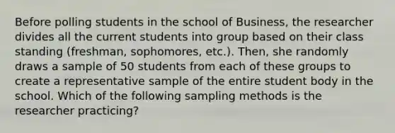 Before polling students in the school of Business, the researcher divides all the current students into group based on their class standing (freshman, sophomores, etc.). Then, she randomly draws a sample of 50 students from each of these groups to create a representative sample of the entire student body in the school. Which of the following sampling methods is the researcher practicing?