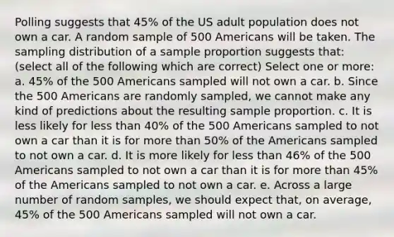 Polling suggests that 45% of the US adult population does not own a car. A random sample of 500 Americans will be taken. The sampling distribution of a sample proportion suggests that: (select all of the following which are correct) Select one or more: a. 45% of the 500 Americans sampled will not own a car. b. Since the 500 Americans are randomly sampled, we cannot make any kind of predictions about the resulting sample proportion. c. It is less likely for less than 40% of the 500 Americans sampled to not own a car than it is for more than 50% of the Americans sampled to not own a car. d. It is more likely for less than 46% of the 500 Americans sampled to not own a car than it is for more than 45% of the Americans sampled to not own a car. e. Across a large number of random samples, we should expect that, on average, 45% of the 500 Americans sampled will not own a car.