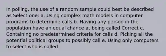 In polling, the use of a random sample could best be described as Select one: a. Using complex math models in computer programs to determine calls b. Having any person in the population have an equal chance at being called Correct c. Containing no predetermined criteria for calls d. Picking all the potential political groups to possibly call e. Using only computers to select who is called