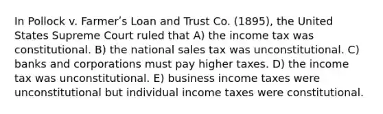 In Pollock v. Farmerʹs Loan and Trust Co. (1895), the United States Supreme Court ruled that A) the income tax was constitutional. B) the national sales tax was unconstitutional. C) banks and corporations must pay higher taxes. D) the income tax was unconstitutional. E) business income taxes were unconstitutional but individual income taxes were constitutional.