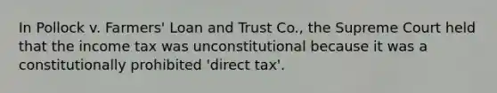 In Pollock v. Farmers' Loan and Trust Co., the Supreme Court held that the income tax was unconstitutional because it was a constitutionally prohibited 'direct tax'.