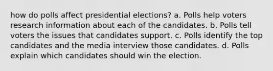 how do polls affect presidential elections? a. Polls help voters research information about each of the candidates. b. Polls tell voters the issues that candidates support. c. Polls identify the top candidates and the media interview those candidates. d. Polls explain which candidates should win the election.