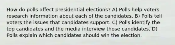 How do polls affect presidential elections? A) Polls help voters research information about each of the candidates. B) Polls tell voters the issues that candidates support. C) Polls identify the top candidates and the media interview those candidates. D) Polls explain which candidates should win the election.