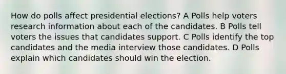 How do polls affect presidential elections? A Polls help voters research information about each of the candidates. B Polls tell voters the issues that candidates support. C Polls identify the top candidates and the media interview those candidates. D Polls explain which candidates should win the election.