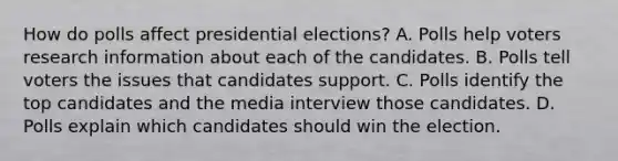 How do polls affect presidential elections? A. Polls help voters research information about each of the candidates. B. Polls tell voters the issues that candidates support. C. Polls identify the top candidates and the media interview those candidates. D. Polls explain which candidates should win the election.