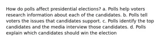 How do polls affect presidential elections? a. Polls help voters research information about each of the candidates. b. Polls tell voters the issues that candidates support. c. Polls identify the top candidates and the media interview those candidates. d. Polls explain which candidates should win the election