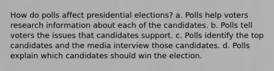 How do polls affect presidential elections? a. Polls help voters research information about each of the candidates. b. Polls tell voters the issues that candidates support. c. Polls identify the top candidates and the media interview those candidates. d. Polls explain which candidates should win the election.