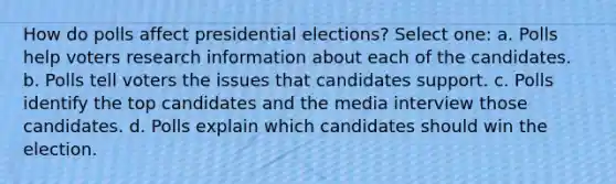 How do polls affect presidential elections? Select one: a. Polls help voters research information about each of the candidates. b. Polls tell voters the issues that candidates support. c. Polls identify the top candidates and the media interview those candidates. d. Polls explain which candidates should win the election.