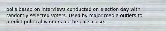 polls based on interviews conducted on election day with randomly selected voters. Used by major media outlets to predict political winners as the polls close.