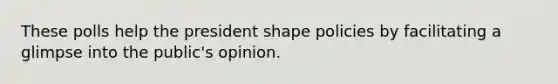 These polls help the president shape policies by facilitating a glimpse into the public's opinion.