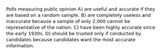 Polls measuring public opinion A) are useful and accurate if they are based on a random sample. B) are completely useless and inaccurate because a sample of only 2,000 cannot be representative of the nation. C) have been highly accurate since the early 1930s. D) should be trusted only if conducted by candidates because candidates want the most accurate information.