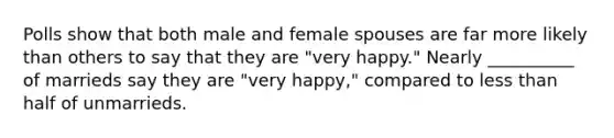 Polls show that both male and female spouses are far more likely than others to say that they are "very happy." Nearly __________ of marrieds say they are "very happy," compared to less than half of unmarrieds.