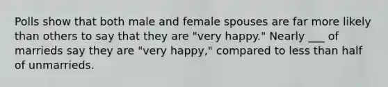 Polls show that both male and female spouses are far more likely than others to say that they are "very happy." Nearly ___ of marrieds say they are "very happy," compared to less than half of unmarrieds.