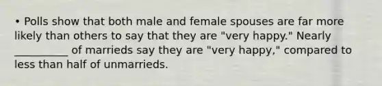 • Polls show that both male and female spouses are far more likely than others to say that they are "very happy." Nearly __________ of marrieds say they are "very happy," compared to less than half of unmarrieds.