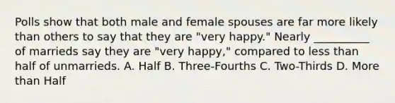 Polls show that both male and female spouses are far more likely than others to say that they are "very happy." Nearly __________ of marrieds say they are "very happy," compared to less than half of unmarrieds. A. Half B. Three-Fourths C. Two-Thirds D. More than Half