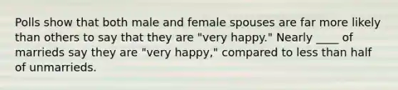 Polls show that both male and female spouses are far more likely than others to say that they are "very happy." Nearly ____ of marrieds say they are "very happy," compared to less than half of unmarrieds.