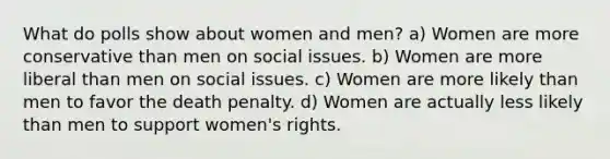 What do polls show about women and men? a) Women are more conservative than men on social issues. b) Women are more liberal than men on social issues. c) Women are more likely than men to favor the death penalty. d) Women are actually less likely than men to support women's rights.