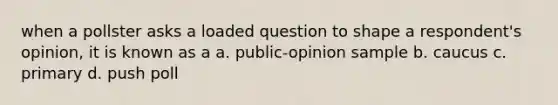 when a pollster asks a loaded question to shape a respondent's opinion, it is known as a a. public-opinion sample b. caucus c. primary d. push poll