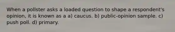 When a pollster asks a loaded question to shape a respondent's opinion, it is known as a a) caucus. b) public-opinion sample. c) push poll. d) primary.